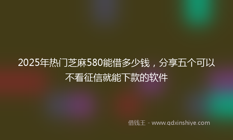 2025年热门芝麻580能借多少钱，分享五个可以不看征信就能下款的软件
