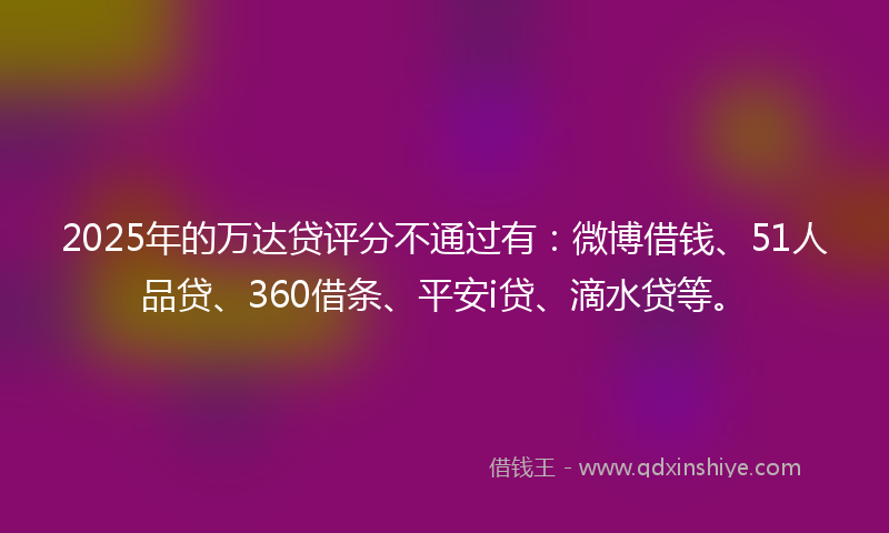 2025年的万达贷评分不通过有：微博借钱、51人品贷、360借条、平安i贷、滴水贷等。