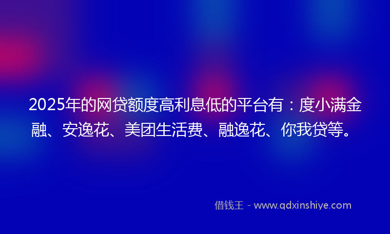 2025年的网贷额度高利息低的平台有：度小满金融、安逸花、美团生活费、融逸花、你我贷等。