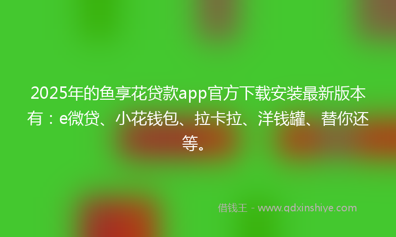 2025年的鱼享花贷款app官方下载安装最新版本有：e微贷、小花钱包、拉卡拉、洋钱罐、替你还等。
