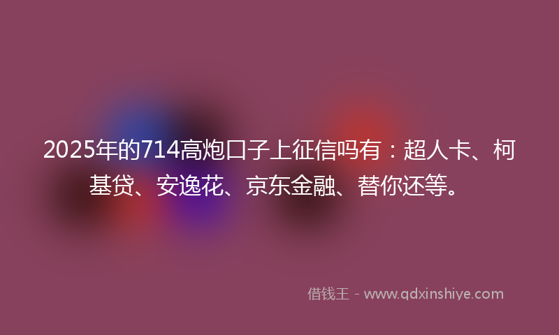2025年的714高炮口子上征信吗有:超人卡、柯基贷、安逸花、京东金融、替你还等。