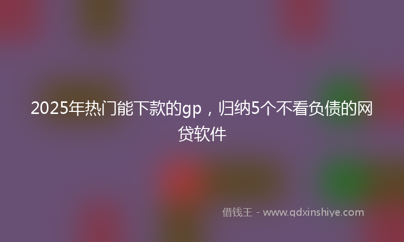 2025年热门能下款的gp，归纳5个不看负债的网贷软件