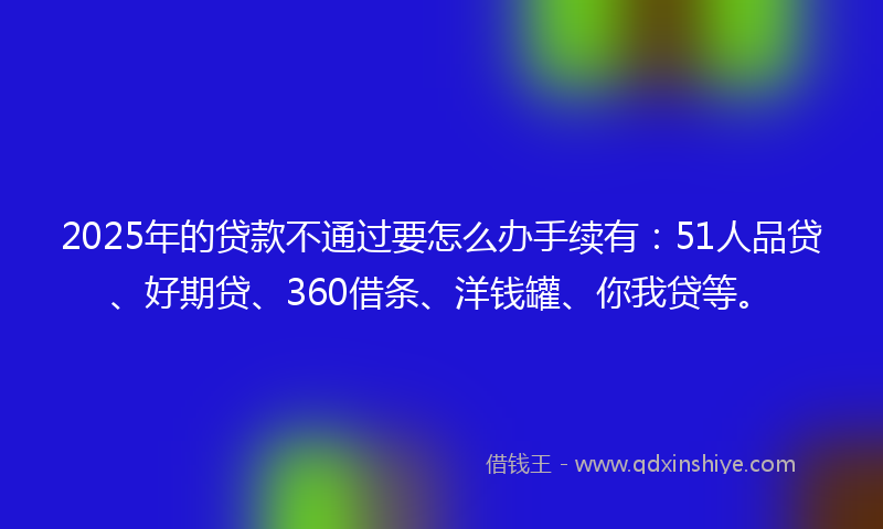 2025年的贷款不通过要怎么办手续有：51人品贷、好期贷、360借条、洋钱罐、你我贷等。