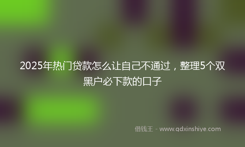2025年热门贷款怎么让自己不通过，整理5个双黑户必下款的口子