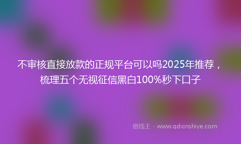 不审核直接放款的正规平台可以吗2025年推荐，梳理五个无视征信黑白100%秒下口子