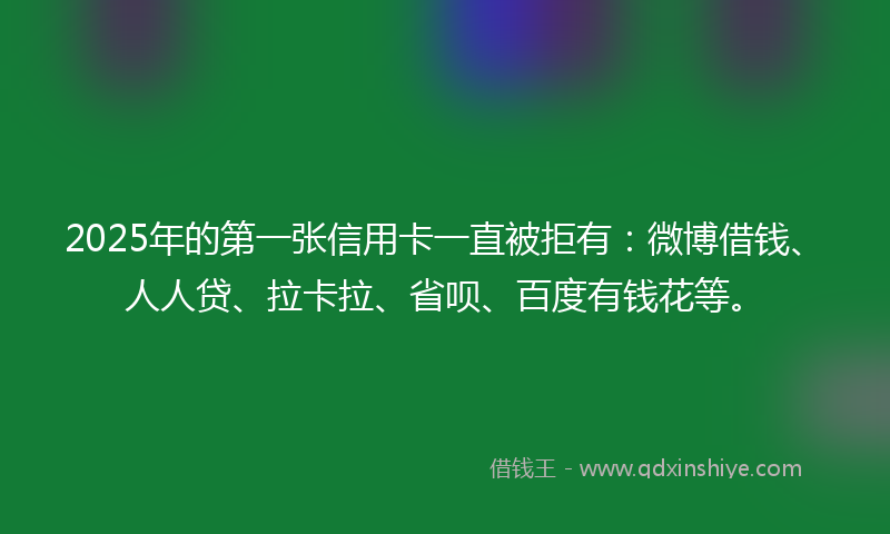 2025年的第一张信用卡一直被拒有：微博借钱、人人贷、拉卡拉、省呗、百度有钱花等。