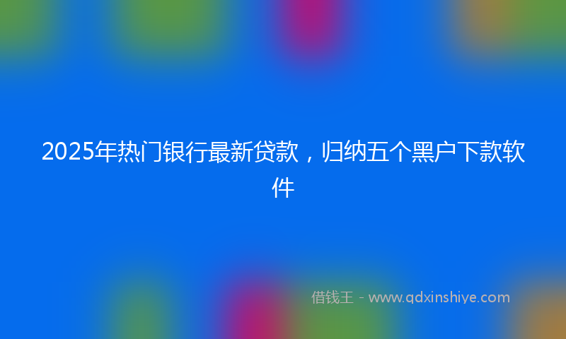 2025年热门银行最新贷款，归纳五个黑户下款软件