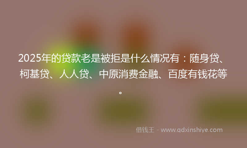 2025年的贷款老是被拒是什么情况有：随身贷、柯基贷、人人贷、中原消费金融、百度有钱花等。