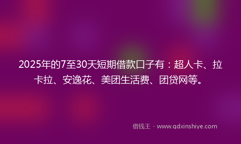 2025年的7至30天短期借款口子有：超人卡、拉卡拉、安逸花、美团生活费、团贷网等。