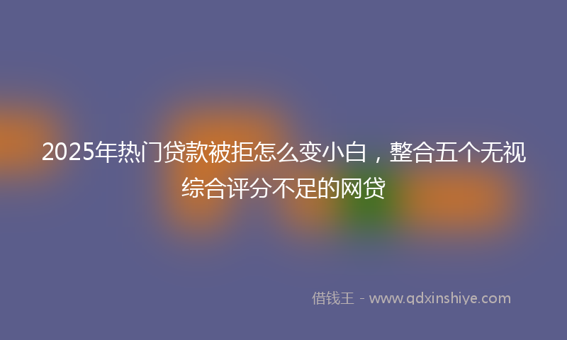 2025年热门贷款被拒怎么变小白，整合五个无视综合评分不足的网贷
