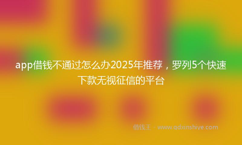 app借钱不通过怎么办2025年推荐，罗列5个快速下款无视征信的平台
