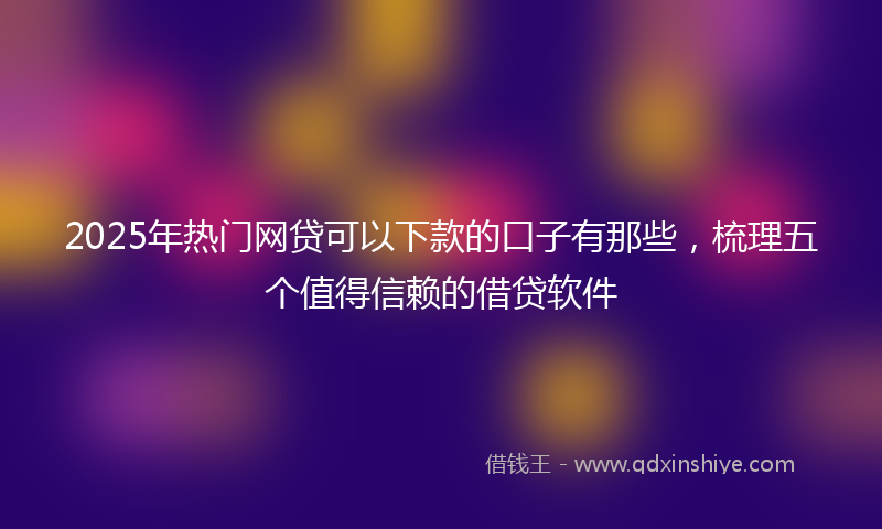 2025年热门网贷可以下款的口子有那些,梳理五个值得信赖的借贷软件