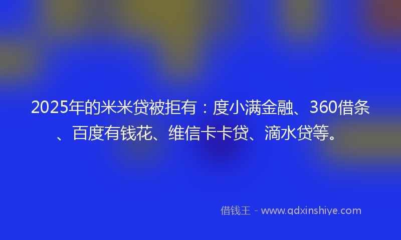 2025年的米米贷被拒有：度小满金融、360借条、百度有钱花、维信卡卡贷、滴水贷等。