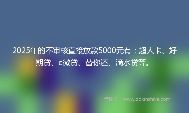 2025年的不审核直接放款5000元有：超人卡、好期贷、e微贷、替你还、滴水贷等。