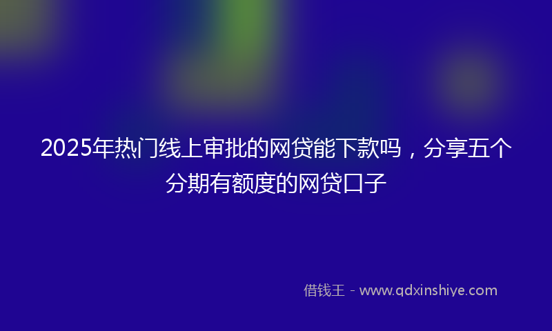 2025年热门线上审批的网贷能下款吗，分享五个分期有额度的网贷口子