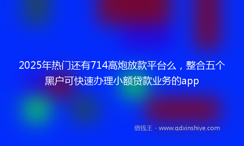 2025年热门还有714高炮放款平台么，整合五个黑户可快速办理小额贷款业务的app