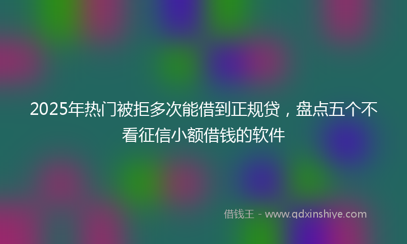 2025年热门被拒多次能借到正规贷,盘点五个不看征信小额借钱的软件