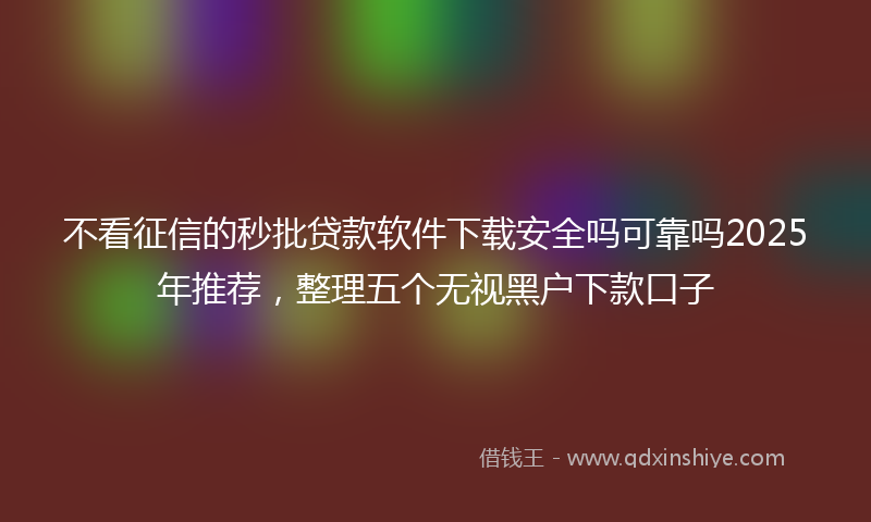 不看征信的秒批贷款软件下载安全吗可靠吗2025年推荐，整理五个无视黑户下款口子