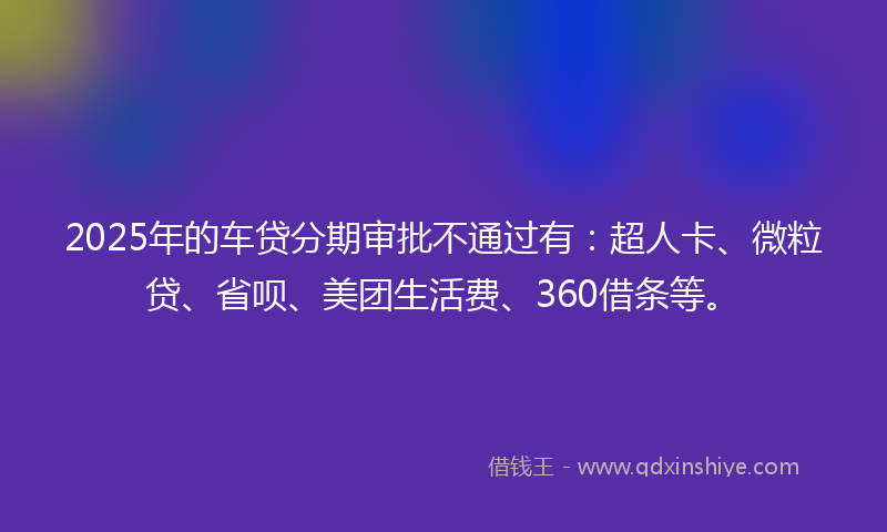 2025年的车贷分期审批不通过有：超人卡、微粒贷、省呗、美团生活费、360借条等。