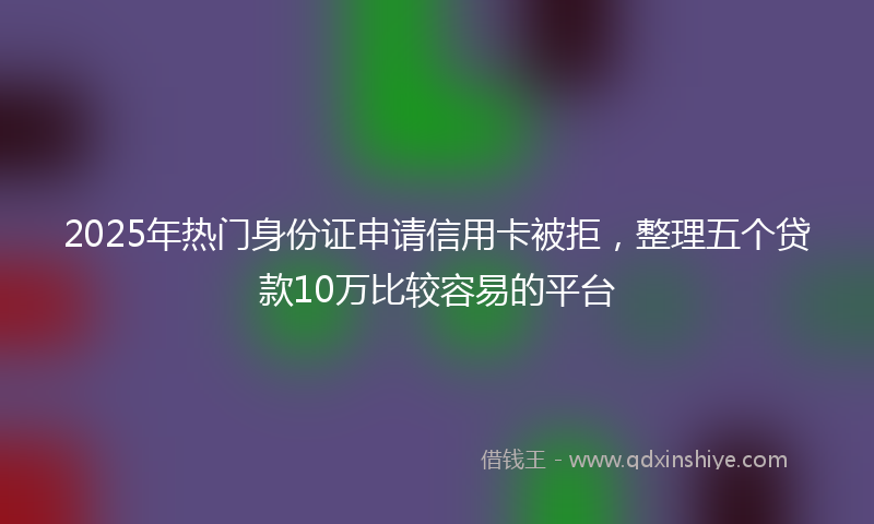 2025年热门身份证申请信用卡被拒，整理五个贷款10万比较容易的平台