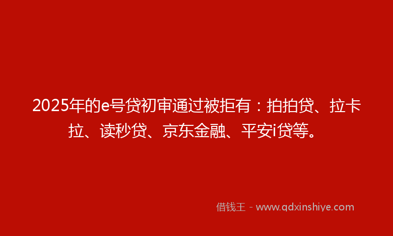 2025年的e号贷初审通过被拒有：拍拍贷、拉卡拉、读秒贷、京东金融、平安i贷等。