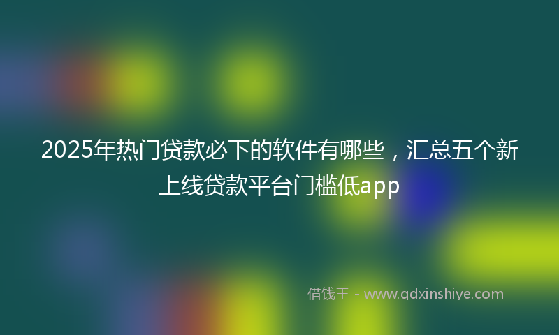 2025年热门贷款必下的软件有哪些，汇总五个新上线贷款平台门槛低app