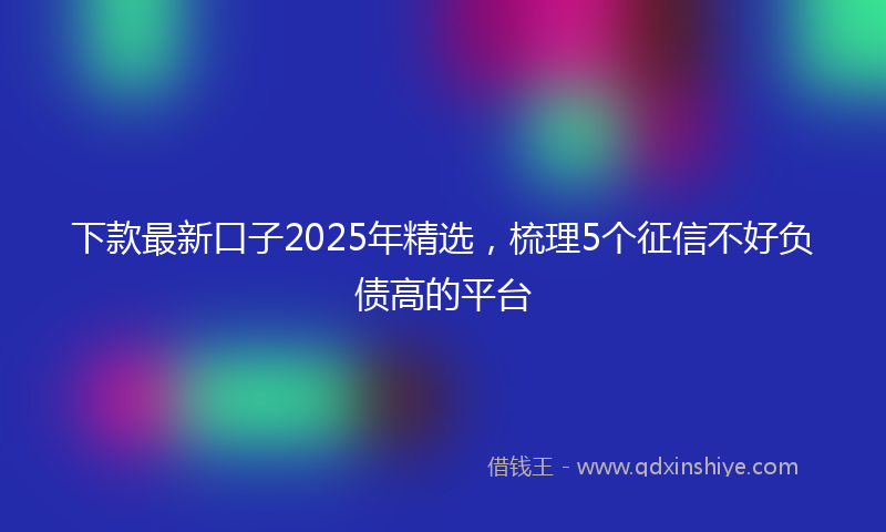 下款最新口子2025年精选，梳理5个征信不好负债高的平台