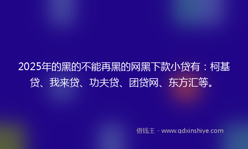 2025年的黑的不能再黑的网黑下款小贷有：柯基贷、我来贷、功夫贷、团贷网、东方汇等。