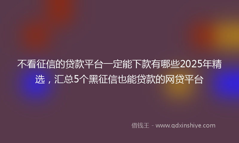 不看征信的贷款平台一定能下款有哪些2025年精选，汇总5个黑征信也能贷款的网贷平台