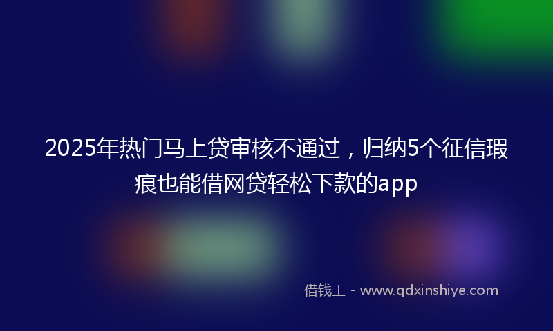 2025年热门马上贷审核不通过，归纳5个征信瑕疵也能借网贷轻松下款的app