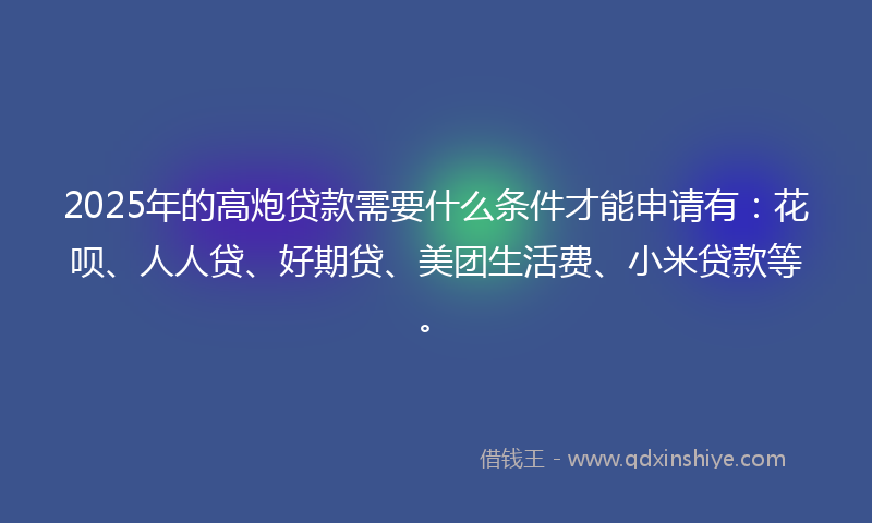 2025年的高炮贷款需要什么条件才能申请有：花呗、人人贷、好期贷、美团生活费、小米贷款等。