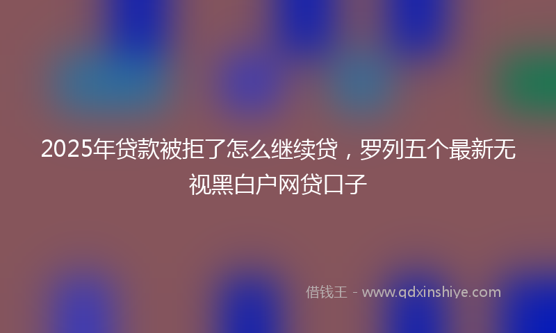 2025年贷款被拒了怎么继续贷，罗列五个最新无视黑白户网贷口子
