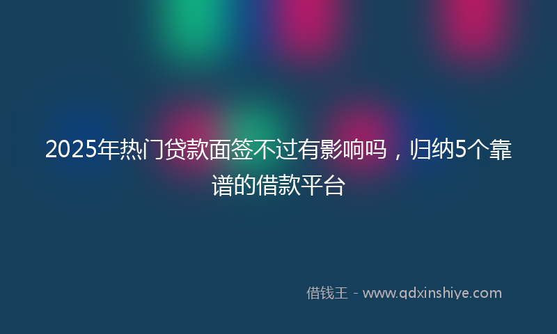 2025年热门贷款面签不过有影响吗，归纳5个靠谱的借款平台