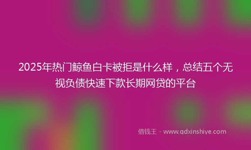 2025年热门鲸鱼白卡被拒是什么样，总结五个无视负债快速下款长期网贷的平台