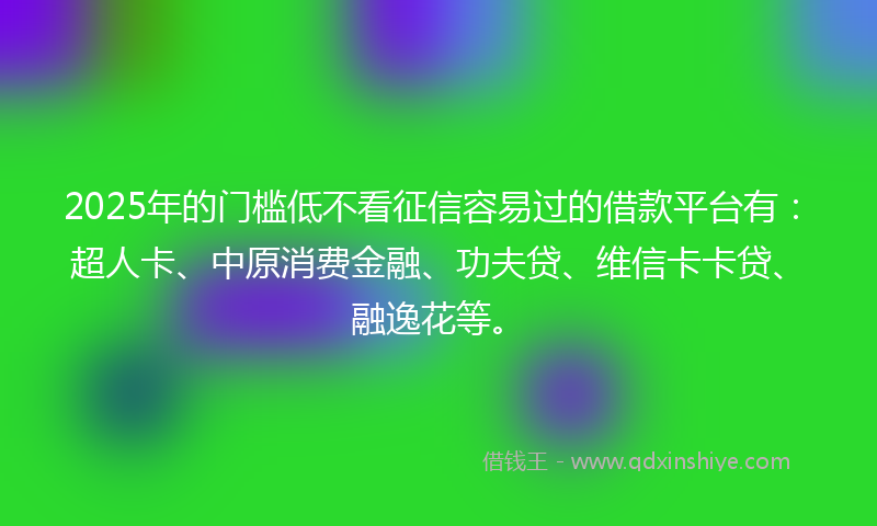 2025年的门槛低不看征信容易过的借款平台有：超人卡、中原消费金融、功夫贷、维信卡卡贷、融逸花等。