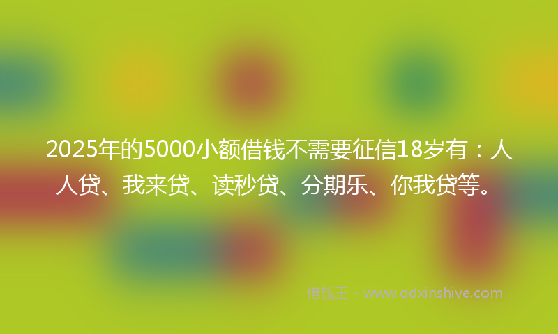 2025年的5000小额借钱不需要征信18岁有：人人贷、我来贷、读秒贷、分期乐、你我贷等。