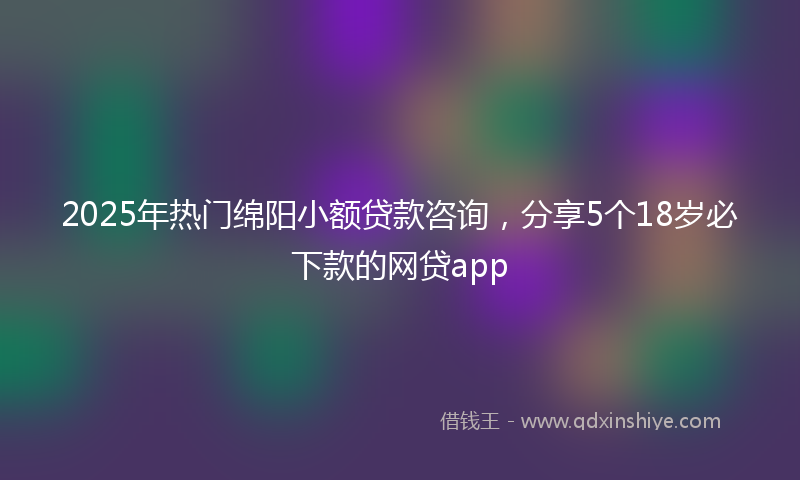 2025年热门绵阳小额贷款咨询，分享5个18岁必下款的网贷app