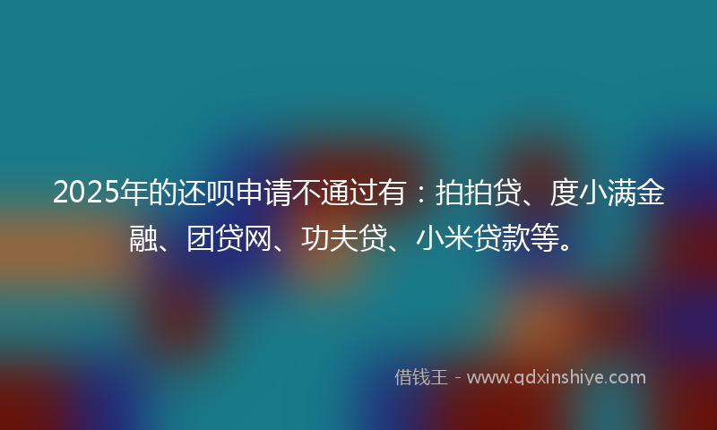 2025年的还呗申请不通过有：拍拍贷、度小满金融、团贷网、功夫贷、小米贷款等。