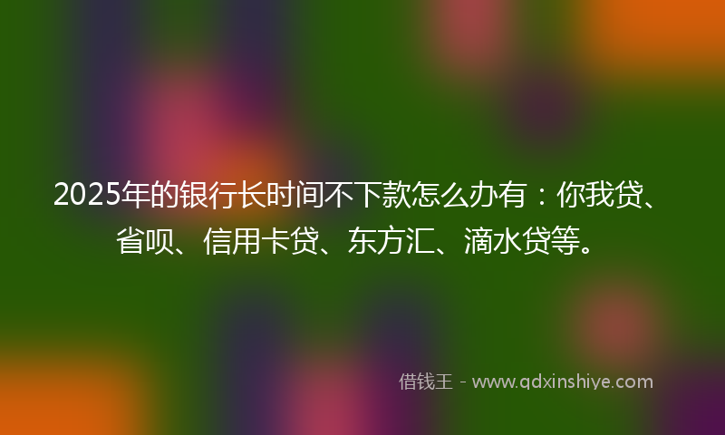 2025年的银行长时间不下款怎么办有:你我贷、省呗、信用卡贷、东方汇、滴水贷等。