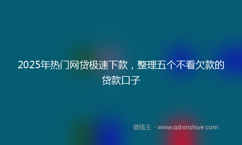 2025年热门网贷极速下款，整理五个不看欠款的贷款口子