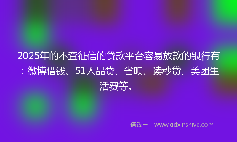 2025年的不查征信的贷款平台容易放款的银行有：微博借钱、51人品贷、省呗、读秒贷、美团生活费等。