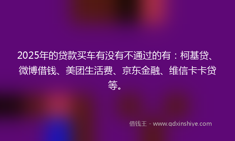 2025年的贷款买车有没有不通过的有：柯基贷、微博借钱、美团生活费、京东金融、维信卡卡贷等。