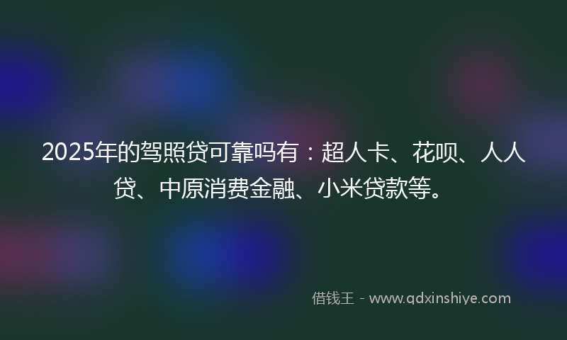 2025年的驾照贷可靠吗有：超人卡、花呗、人人贷、中原消费金融、小米贷款等。