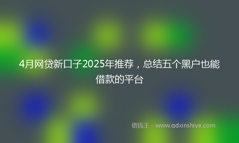 4月网贷新口子2025年推荐，总结五个黑户也能借款的平台