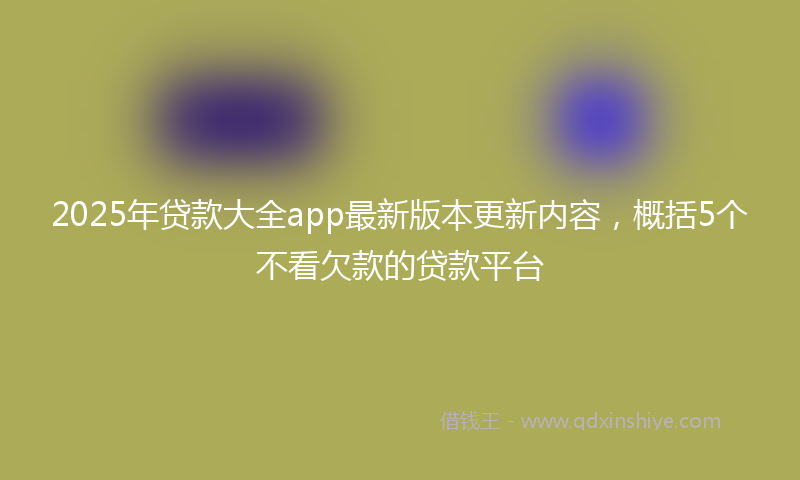 2025年贷款大全app最新版本更新内容，概括5个不看欠款的贷款平台