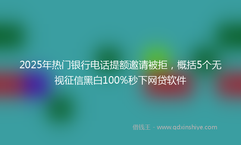 2025年热门银行电话提额邀请被拒，概括5个无视征信黑白100%秒下网贷软件