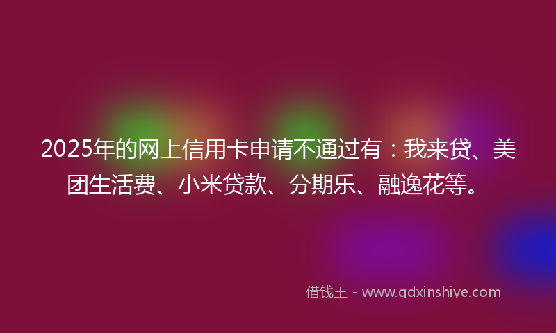 2025年的网上信用卡申请不通过有：我来贷、美团生活费、小米贷款、分期乐、融逸花等。