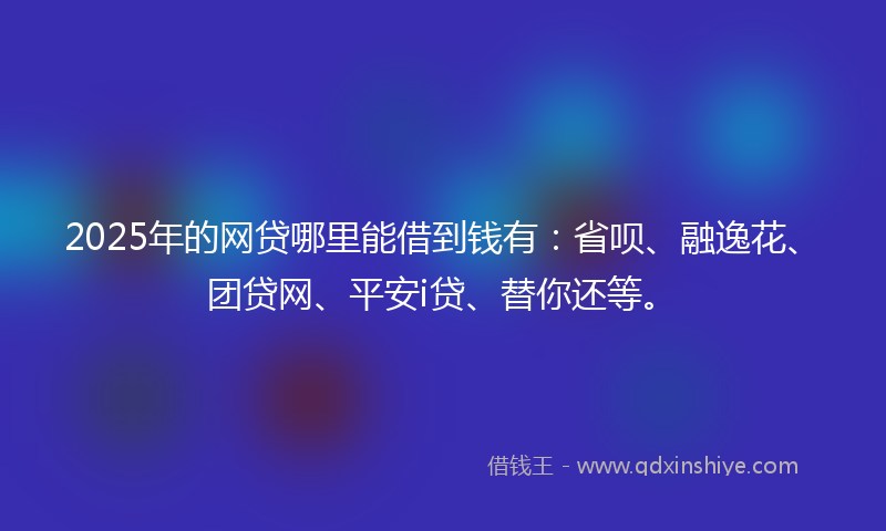 2025年的网贷哪里能借到钱有：省呗、融逸花、团贷网、平安i贷、替你还等。