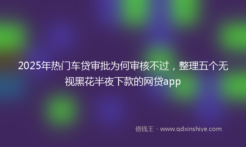 2025年热门车贷审批为何审核不过，整理五个无视黑花半夜下款的网贷app