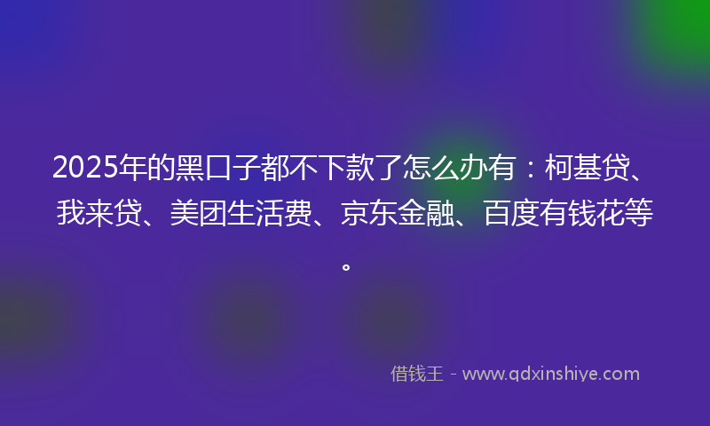 2025年的黑口子都不下款了怎么办有：柯基贷、我来贷、美团生活费、京东金融、百度有钱花等。